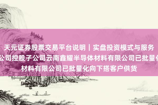 天元证券股票交易平台说明｜实盘投资模式与服务介绍 云南锗业：公司控股子公司云南鑫耀半导体材料有限公司已批量化向下搭客户供货